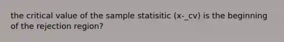 the critical value of the sample statisitic (x-_cv) is the beginning of the rejection region?