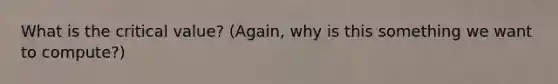 What is the critical value? (Again, why is this something we want to compute?)