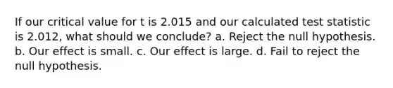 If our critical value for t is 2.015 and our calculated test statistic is 2.012, what should we conclude? a. Reject the null hypothesis. b. Our effect is small. c. Our effect is large. d. Fail to reject the null hypothesis.