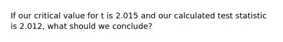 If our critical value for t is 2.015 and our calculated test statistic is 2.012, what should we conclude?