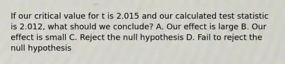 If our critical value for t is 2.015 and our calculated test statistic is 2.012, what should we conclude? A. Our effect is large B. Our effect is small C. Reject the null hypothesis D. Fail to reject the null hypothesis