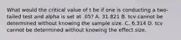 What would the critical value of t be if one is conducting a two-tailed test and alpha is set at .05? A. 31.821 B. tcv cannot be determined without knowing the sample size. C. 6.314 D. tcv cannot be determined without knowing the effect size.