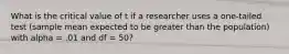 What is the critical value of t if a researcher uses a one-tailed test (sample mean expected to be greater than the population) with alpha = .01 and df = 50?