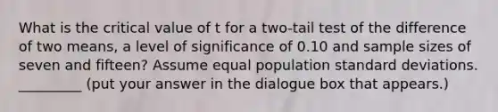 What is the critical value of t for a two-tail test of the difference of two means, a level of significance of 0.10 and sample sizes of seven and fifteen? Assume equal population <a href='https://www.questionai.com/knowledge/kqGUr1Cldy-standard-deviation' class='anchor-knowledge'>standard deviation</a>s. _________ (put your answer in the dialogue box that appears.)