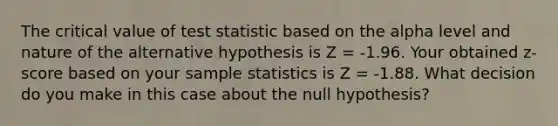 The critical value of test statistic based on the alpha level and nature of the alternative hypothesis is Z = -1.96. Your obtained z-score based on your sample statistics is Z = -1.88. What decision do you make in this case about the null hypothesis?