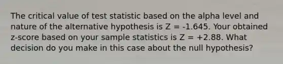 The critical value of test statistic based on the alpha level and nature of the alternative hypothesis is Z = -1.645. Your obtained z-score based on your sample statistics is Z = +2.88. What decision do you make in this case about the null hypothesis?