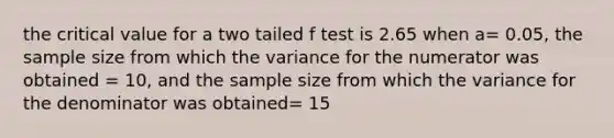 the critical value for a two tailed f test is 2.65 when a= 0.05, the sample size from which the variance for the numerator was obtained = 10, and the sample size from which the variance for the denominator was obtained= 15