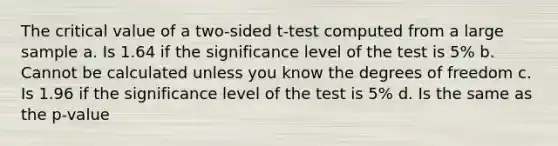 The critical value of a two-sided t-test computed from a large sample a. Is 1.64 if the significance level of the test is 5% b. Cannot be calculated unless you know the degrees of freedom c. Is 1.96 if the significance level of the test is 5% d. Is the same as the p-value