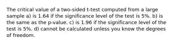 The critical value of a two-sided t-test computed from a large sample a) is 1.64 if the significance level of the test is 5%. b) is the same as the p-value. c) is 1.96 if the significance level of the test is 5%. d) cannot be calculated unless you know the degrees of freedom.