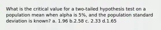 What is the critical value for a two-tailed hypothesis test on a population mean when alpha is 5%, and the population <a href='https://www.questionai.com/knowledge/kqGUr1Cldy-standard-deviation' class='anchor-knowledge'>standard deviation</a> is known? a. 1.96 b.2.58 c. 2.33 d.1.65