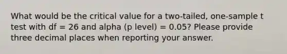 What would be the critical value for a two-tailed, one-sample t test with df = 26 and alpha (p level) = 0.05? Please provide three decimal places when reporting your answer.