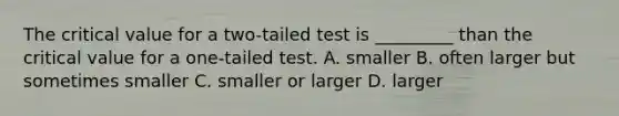 The critical value for a two-tailed test is _________ than the critical value for a one-tailed test. A. smaller B. often larger but sometimes smaller C. smaller or larger D. larger