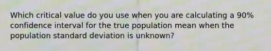 Which critical value do you use when you are calculating a 90% confidence interval for the true population mean when the population standard deviation is unknown?