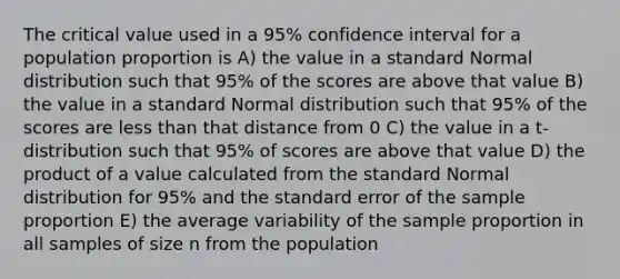 The critical value used in a 95% confidence interval for a population proportion is A) the value in a standard Normal distribution such that 95% of the scores are above that value B) the value in a standard Normal distribution such that 95% of the scores are less than that distance from 0 C) the value in a t-distribution such that 95% of scores are above that value D) the product of a value calculated from the standard Normal distribution for 95% and the standard error of the sample proportion E) the average variability of the sample proportion in all samples of size n from the population