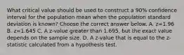 What critical value should be used to construct a​ 90% confidence interval for the population mean when the population standard deviation is​ known? Choose the correct answer below. A. z=1.96 B. z=1.645 C. A​ z-value greater than​ 1.695, but the exact value depends on the sample size. D. A​ z-value that is equal to the​ z-statistic calculated from a hypothesis test.