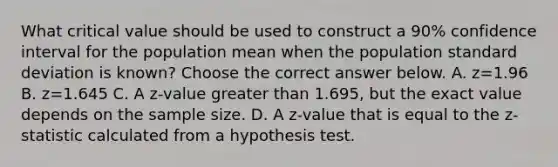 What critical value should be used to construct a​ 90% confidence interval for the population mean when the population <a href='https://www.questionai.com/knowledge/kqGUr1Cldy-standard-deviation' class='anchor-knowledge'>standard deviation</a> is​ known? Choose the correct answer below. A. z=1.96 B. z=1.645 C. A​ z-value <a href='https://www.questionai.com/knowledge/ktgHnBD4o3-greater-than' class='anchor-knowledge'>greater than</a>​ 1.695, but the exact value depends on the sample size. D. A​ z-value that is equal to the​ z-statistic calculated from a hypothesis test.