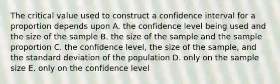 The critical value used to construct a confidence interval for a proportion depends upon A. the confidence level being used and the size of the sample B. the size of the sample and the sample proportion C. the confidence level, the size of the sample, and the standard deviation of the population D. only on the sample size E. only on the confidence level