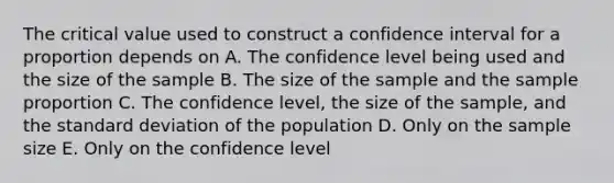 The critical value used to construct a confidence interval for a proportion depends on A. The confidence level being used and the size of the sample B. The size of the sample and the sample proportion C. The confidence level, the size of the sample, and the <a href='https://www.questionai.com/knowledge/kqGUr1Cldy-standard-deviation' class='anchor-knowledge'>standard deviation</a> of the population D. Only on the sample size E. Only on the confidence level