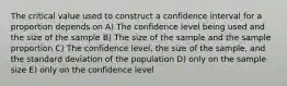 The critical value used to construct a confidence interval for a proportion depends on A) The confidence level being used and the size of the sample B) The size of the sample and the sample proportion C) The confidence level, the size of the sample, and the standard deviation of the population D) only on the sample size E) only on the confidence level