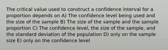 The critical value used to construct a confidence interval for a proportion depends on A) The confidence level being used and the size of the sample B) The size of the sample and the sample proportion C) The confidence level, the size of the sample, and the standard deviation of the population D) only on the sample size E) only on the confidence level