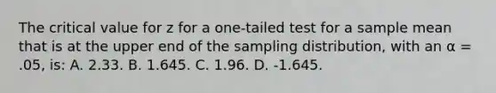 The critical value for z for a one-tailed test for a sample mean that is at the upper end of the sampling distribution, with an α = .05, is: A. 2.33. B. 1.645. C. 1.96. D. -1.645.