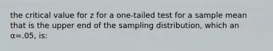 the critical value for z for a one-tailed test for a sample mean that is the upper end of the sampling distribution, which an α=.05, is: