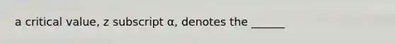 a critical value, z subscript α, denotes the ______