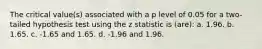 The critical value(s) associated with a p level of 0.05 for a two-tailed hypothesis test using the z statistic is (are): a. 1.96. b. 1.65. c. -1.65 and 1.65. d. -1.96 and 1.96.