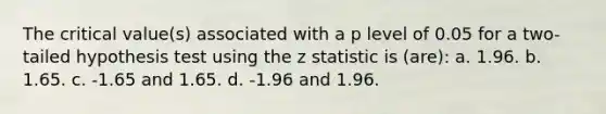 The critical value(s) associated with a p level of 0.05 for a two-tailed hypothesis test using the z statistic is (are): a. 1.96. b. 1.65. c. -1.65 and 1.65. d. -1.96 and 1.96.