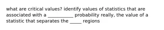 what are critical values? identify values of statistics that are associated with a ___________ probability really, the value of a statistic that separates the _____ regions