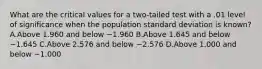 What are the critical values for a two-tailed test with a .01 level of significance when the population standard deviation is known? A.Above 1.960 and below −1.960 B.Above 1.645 and below −1.645 C.Above 2.576 and below −2.576 D.Above 1.000 and below −1.000