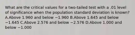 What are the critical values for a two-tailed test with a .01 level of significance when the population standard deviation is known? A.Above 1.960 and below −1.960 B.Above 1.645 and below −1.645 C.Above 2.576 and below −2.576 D.Above 1.000 and below −1.000