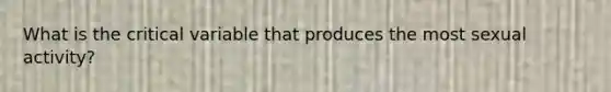 What is the critical variable that produces the most sexual activity?