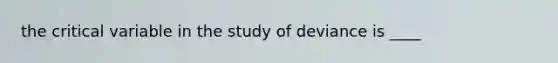 the critical variable in the study of deviance is ____