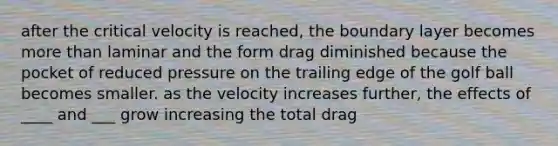 after the critical velocity is reached, the boundary layer becomes more than laminar and the form drag diminished because the pocket of reduced pressure on the trailing edge of the golf ball becomes smaller. as the velocity increases further, the effects of ____ and ___ grow increasing the total drag