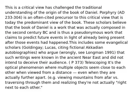 This is a critical view has challenged the traditional understanding of the origin of the book of Daniel. Porphyry (AD 233-304) is an often-cited precursor to this critical view that is today the predominant view of the book. These scholars believe that the book of Daniel is a work that was actually composed in the second century BC and is thus a pseudonymous work that claims to predict future events in light of already being present after those events had happened.This includes some evangelical scholars (Goldingay; Lucas, citing fictional Akkadian autobiographies) who argue (wrongly, see Longman 1991) that such writings were known in the ancient Near East and did not intend to deceive their audience. ( P 373) Telescoping It's the optical phenomenon where multiple objects seem close to each other when viewed from a distance — even when they are actually further apart. (e.g. viewing mountains from afar vs. traversing through them and realizing they're not actually "right next to each other."