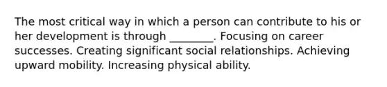 The most critical way in which a person can contribute to his or her development is through ________. Focusing on career successes. Creating significant social relationships. Achieving upward mobility. Increasing physical ability.