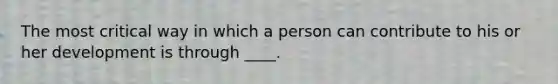 The most critical way in which a person can contribute to his or her development is through ____.