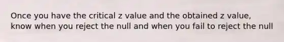 Once you have the critical z value and the obtained z value, know when you reject the null and when you fail to reject the null