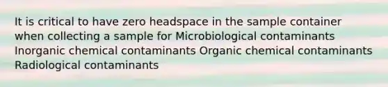 It is critical to have zero headspace in the sample container when collecting a sample for Microbiological contaminants Inorganic chemical contaminants Organic chemical contaminants Radiological contaminants