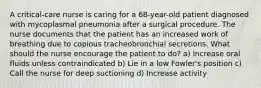 A critical-care nurse is caring for a 68-year-old patient diagnosed with mycoplasmal pneumonia after a surgical procedure. The nurse documents that the patient has an increased work of breathing due to copious tracheobronchial secretions. What should the nurse encourage the patient to do? a) Increase oral fluids unless contraindicated b) Lie in a low Fowler's position c) Call the nurse for deep suctioning d) Increase activity