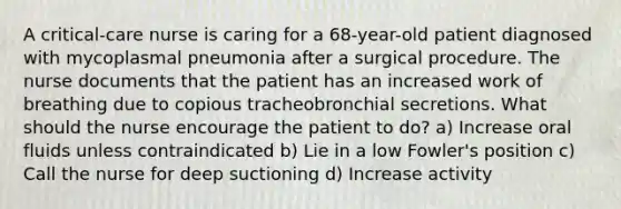 A critical-care nurse is caring for a 68-year-old patient diagnosed with mycoplasmal pneumonia after a surgical procedure. The nurse documents that the patient has an increased work of breathing due to copious tracheobronchial secretions. What should the nurse encourage the patient to do? a) Increase oral fluids unless contraindicated b) Lie in a low Fowler's position c) Call the nurse for deep suctioning d) Increase activity