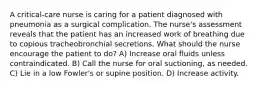 A critical-care nurse is caring for a patient diagnosed with pneumonia as a surgical complication. The nurse's assessment reveals that the patient has an increased work of breathing due to copious tracheobronchial secretions. What should the nurse encourage the patient to do? A) Increase oral fluids unless contraindicated. B) Call the nurse for oral suctioning, as needed. C) Lie in a low Fowler's or supine position. D) Increase activity.