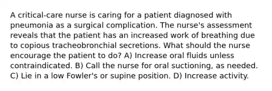 A critical-care nurse is caring for a patient diagnosed with pneumonia as a surgical complication. The nurse's assessment reveals that the patient has an increased work of breathing due to copious tracheobronchial secretions. What should the nurse encourage the patient to do? A) Increase oral fluids unless contraindicated. B) Call the nurse for oral suctioning, as needed. C) Lie in a low Fowler's or supine position. D) Increase activity.