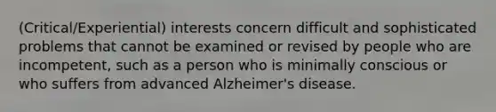 (Critical/Experiential) interests concern difficult and sophisticated problems that cannot be examined or revised by people who are incompetent, such as a person who is minimally conscious or who suffers from advanced Alzheimer's disease.