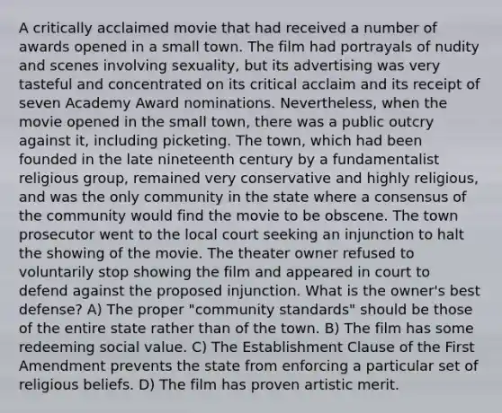 A critically acclaimed movie that had received a number of awards opened in a small town. The film had portrayals of nudity and scenes involving sexuality, but its advertising was very tasteful and concentrated on its critical acclaim and its receipt of seven Academy Award nominations. Nevertheless, when the movie opened in the small town, there was a public outcry against it, including picketing. The town, which had been founded in the late nineteenth century by a fundamentalist religious group, remained very conservative and highly religious, and was the only community in the state where a consensus of the community would find the movie to be obscene. The town prosecutor went to the local court seeking an injunction to halt the showing of the movie. The theater owner refused to voluntarily stop showing the film and appeared in court to defend against the proposed injunction. What is the owner's best defense? A) The proper "community standards" should be those of the entire state rather than of the town. B) The film has some redeeming social value. C) The Establishment Clause of the First Amendment prevents the state from enforcing a particular set of religious beliefs. D) The film has proven artistic merit.