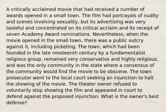 A critically acclaimed movie that had received a number of awards opened in a small town. The film had portrayals of nudity and scenes involving sexuality, but its advertising was very tasteful and concentrated on its critical acclaim and its receipt of seven Academy Award nominations. Nevertheless, when the movie opened in the small town, there was a public outcry against it, including picketing. The town, which had been founded in the late nineteenth century by a fundamentalist religious group, remained very conservative and highly religious, and was the only community in the state where a consensus of the community would find the movie to be obscene. The town prosecutor went to the local court seeking an injunction to halt the showing of the movie. The theater owner refused to voluntarily stop showing the film and appeared in court to defend against the proposed injunction. What is the owner's best defense?