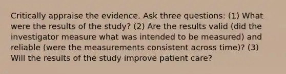 Critically appraise the evidence. Ask three questions: (1) What were the results of the study? (2) Are the results valid (did the investigator measure what was intended to be measured) and reliable (were the measurements consistent across time)? (3) Will the results of the study improve patient care?​