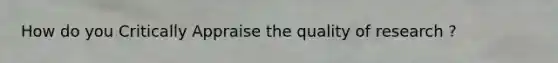 How do you Critically Appraise the quality of research ?
