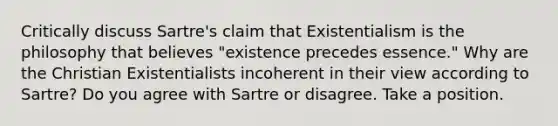 Critically discuss Sartre's claim that Existentialism is the philosophy that believes "existence precedes essence." Why are the Christian Existentialists incoherent in their view according to Sartre? Do you agree with Sartre or disagree. Take a position.